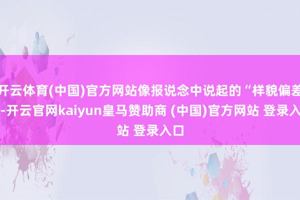 开云体育(中国)官方网站像报说念中说起的“样貌偏差大-开云官网kaiyun皇马赞助商 (中国)官方网站 登录入口