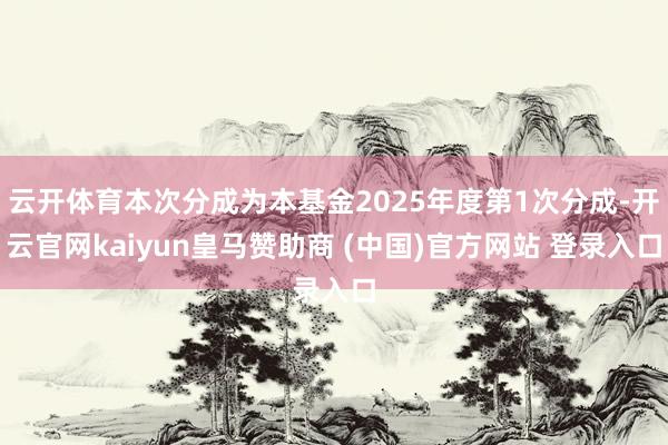 云开体育本次分成为本基金2025年度第1次分成-开云官网kaiyun皇马赞助商 (中国)官方网站 登录入口