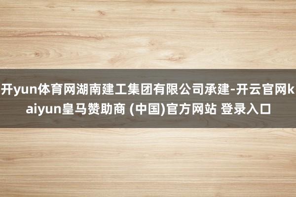 开yun体育网湖南建工集团有限公司承建-开云官网kaiyun皇马赞助商 (中国)官方网站 登录入口