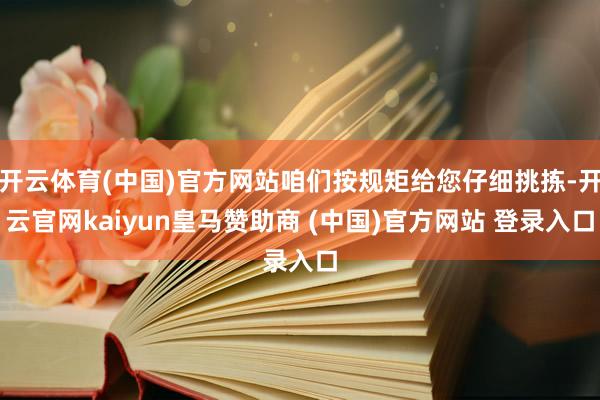 开云体育(中国)官方网站咱们按规矩给您仔细挑拣-开云官网kaiyun皇马赞助商 (中国)官方网站 登录入口