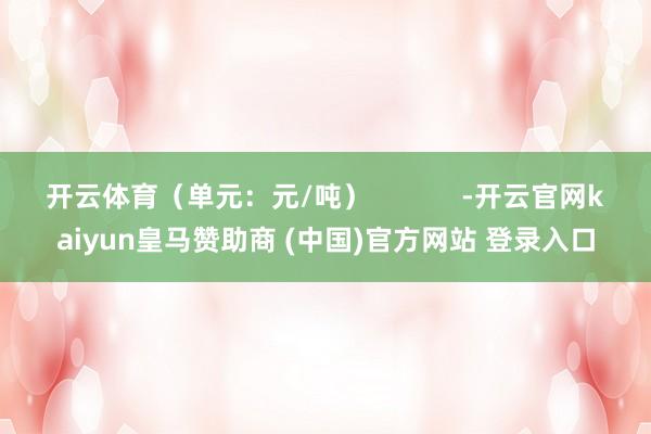 开云体育（单元：元/吨）            -开云官网kaiyun皇马赞助商 (中国)官方网站 登录入口