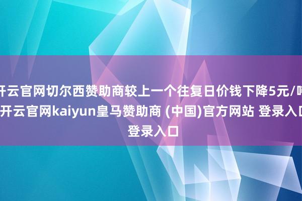 开云官网切尔西赞助商较上一个往复日价钱下降5元/吨-开云官网kaiyun皇马赞助商 (中国)官方网站 登录入口