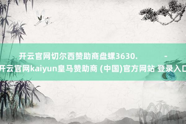 开云官网切尔西赞助商盘螺3630.            -开云官网kaiyun皇马赞助商 (中国)官方网站 登录入口