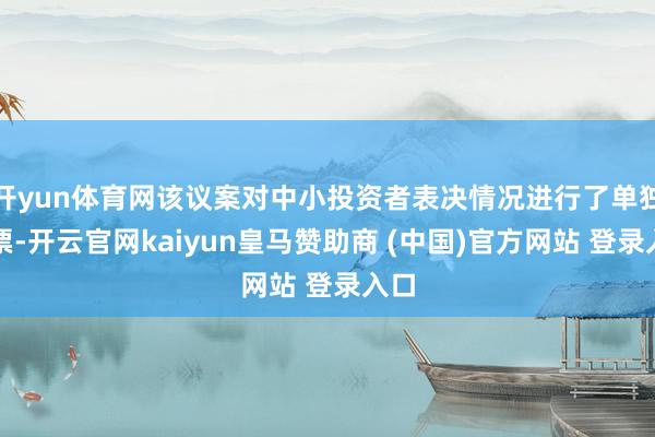 开yun体育网该议案对中小投资者表决情况进行了单独计票-开云官网kaiyun皇马赞助商 (中国)官方网站 登录入口