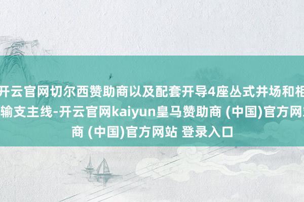 开云官网切尔西赞助商以及配套开导4座丛式井场和相应的采气集输支主线-开云官网kaiyun皇马赞助商 (中国)官方网站 登录入口