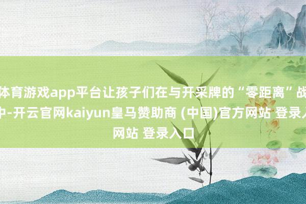 体育游戏app平台让孩子们在与开采牌的“零距离”战役中-开云官网kaiyun皇马赞助商 (中国)官方网站 登录入口