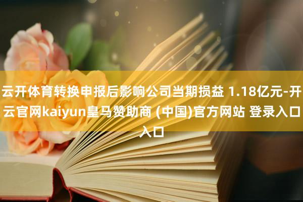 云开体育转换申报后影响公司当期损益 1.18亿元-开云官网kaiyun皇马赞助商 (中国)官方网站 登录入口