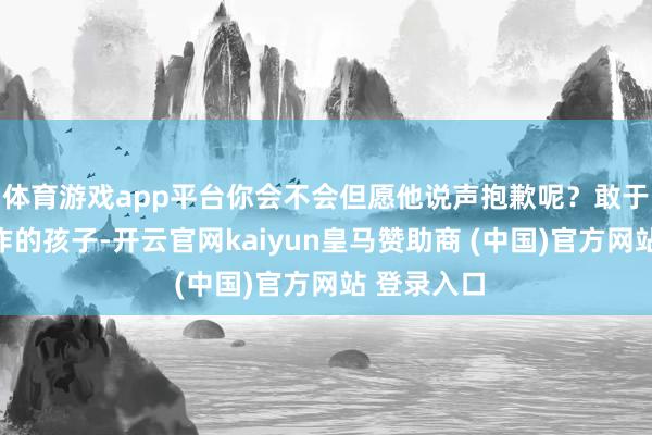 体育游戏app平台你会不会但愿他说声抱歉呢？敢于承认小造作的孩子-开云官网kaiyun皇马赞助商 (中国)官方网站 登录入口