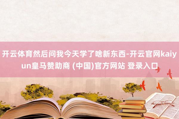 开云体育然后问我今天学了啥新东西-开云官网kaiyun皇马赞助商 (中国)官方网站 登录入口