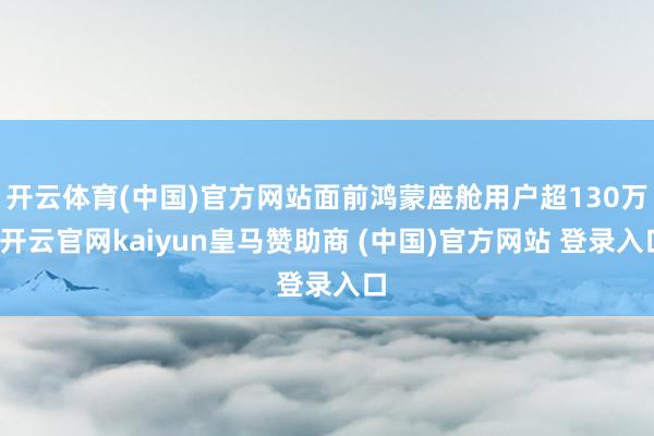 开云体育(中国)官方网站面前鸿蒙座舱用户超130万-开云官网kaiyun皇马赞助商 (中国)官方网站 登录入口