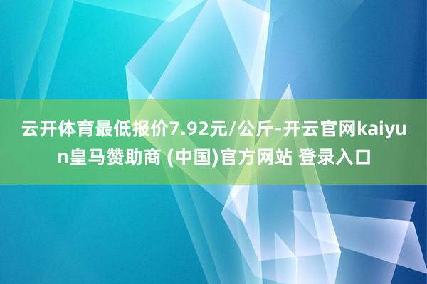 云开体育最低报价7.92元/公斤-开云官网kaiyun皇马赞助商 (中国)官方网站 登录入口
