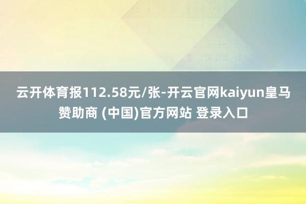 云开体育报112.58元/张-开云官网kaiyun皇马赞助商 (中国)官方网站 登录入口