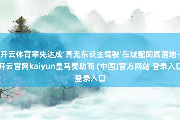 开云体育率先达成‘真无东谈主驾驶’在城配阛阓落地-开云官网kaiyun皇马赞助商 (中国)官方网站 登录入口