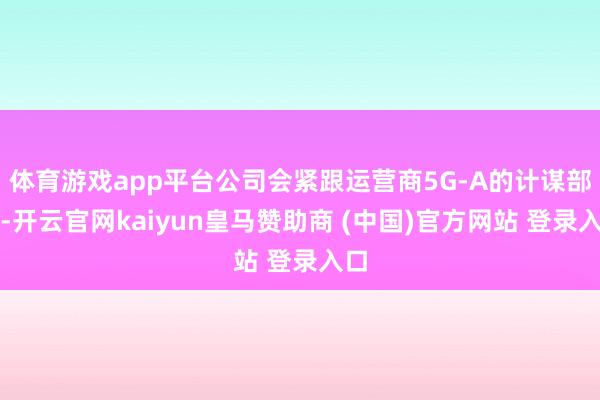 体育游戏app平台公司会紧跟运营商5G-A的计谋部署-开云官网kaiyun皇马赞助商 (中国)官方网站 登录入口