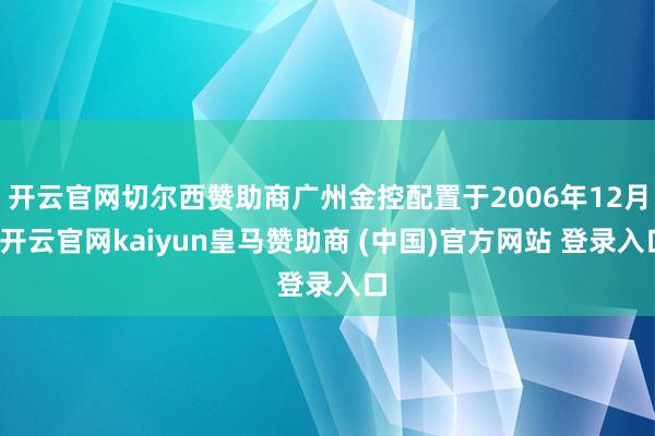 开云官网切尔西赞助商广州金控配置于2006年12月-开云官网kaiyun皇马赞助商 (中国)官方网站 登录入口