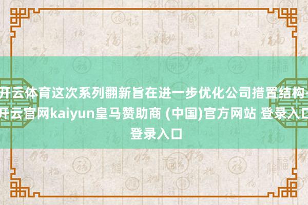 开云体育这次系列翻新旨在进一步优化公司措置结构-开云官网kaiyun皇马赞助商 (中国)官方网站 登录入口