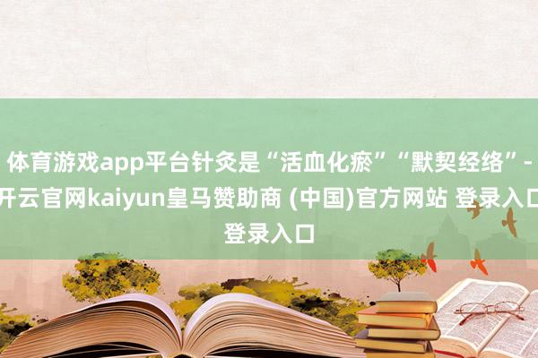 体育游戏app平台针灸是“活血化瘀”“默契经络”-开云官网kaiyun皇马赞助商 (中国)官方网站 登录入口