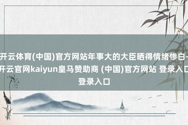 开云体育(中国)官方网站年事大的大臣晒得情绪惨白-开云官网kaiyun皇马赞助商 (中国)官方网站 登录入口