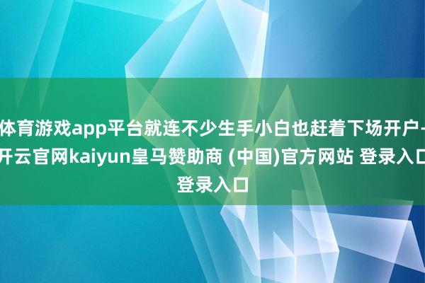 体育游戏app平台就连不少生手小白也赶着下场开户-开云官网kaiyun皇马赞助商 (中国)官方网站 登录入口