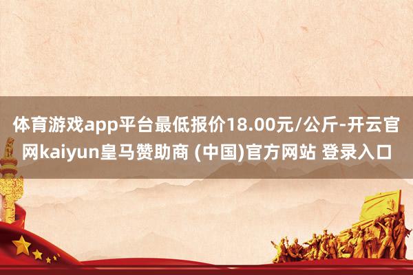 体育游戏app平台最低报价18.00元/公斤-开云官网kaiyun皇马赞助商 (中国)官方网站 登录入口