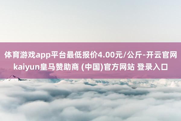 体育游戏app平台最低报价4.00元/公斤-开云官网kaiyun皇马赞助商 (中国)官方网站 登录入口