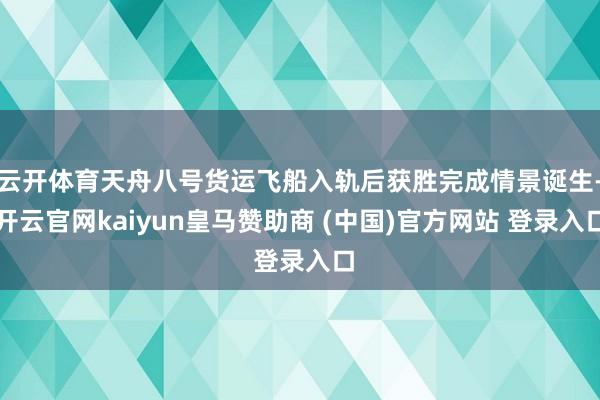 云开体育天舟八号货运飞船入轨后获胜完成情景诞生-开云官网kaiyun皇马赞助商 (中国)官方网站 登录入口