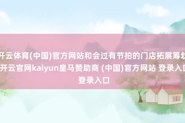 开云体育(中国)官方网站和会过有节拍的门店拓展筹划-开云官网kaiyun皇马赞助商 (中国)官方网站 登录入口