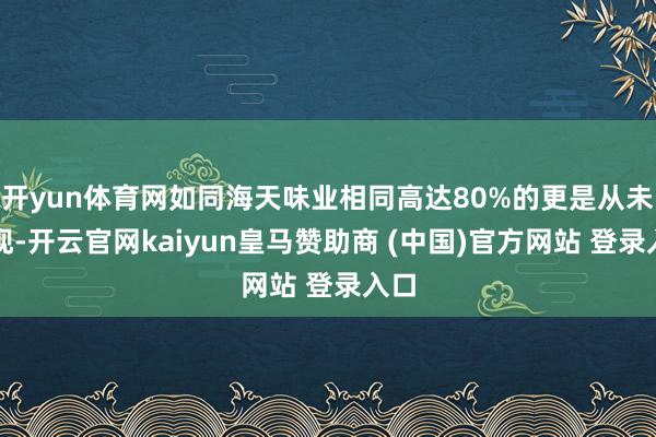 开yun体育网如同海天味业相同高达80%的更是从未出现-开云官网kaiyun皇马赞助商 (中国)官方网站 登录入口