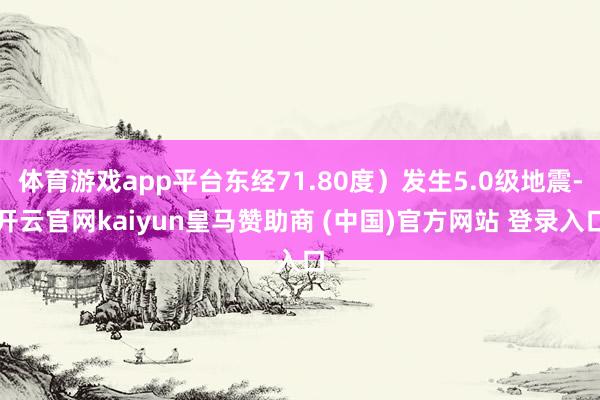 体育游戏app平台东经71.80度）发生5.0级地震-开云官网kaiyun皇马赞助商 (中国)官方网站 登录入口