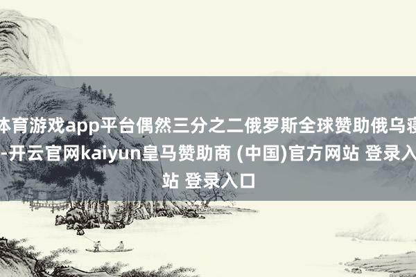 体育游戏app平台偶然三分之二俄罗斯全球赞助俄乌寝兵-开云官网kaiyun皇马赞助商 (中国)官方网站 登录入口