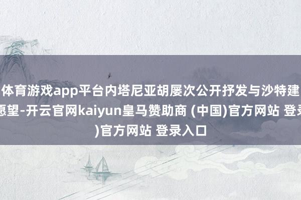 体育游戏app平台内塔尼亚胡屡次公开抒发与沙特建交的愿望-开云官网kaiyun皇马赞助商 (中国)官方网站 登录入口
