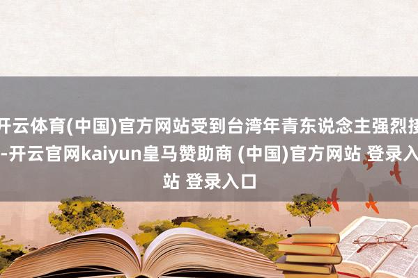开云体育(中国)官方网站受到台湾年青东说念主强烈接待-开云官网kaiyun皇马赞助商 (中国)官方网站 登录入口