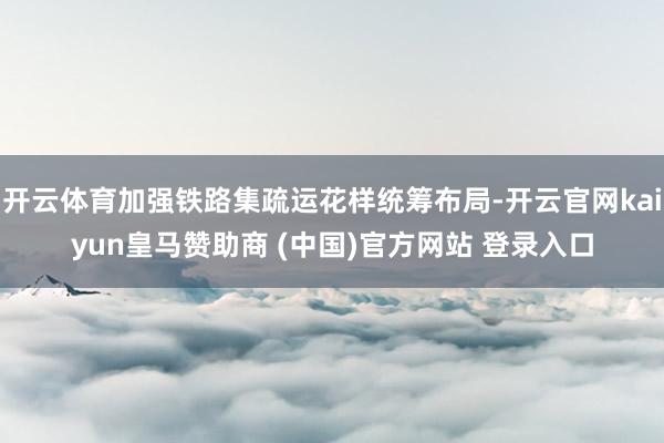 开云体育加强铁路集疏运花样统筹布局-开云官网kaiyun皇马赞助商 (中国)官方网站 登录入口