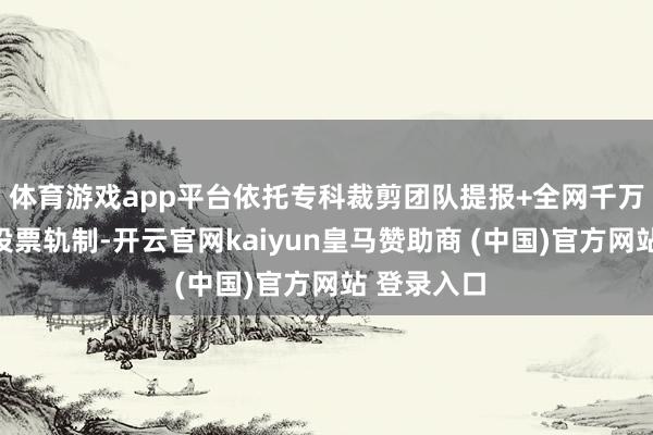 体育游戏app平台依托专科裁剪团队提报+全网千万订阅粉丝投票轨制-开云官网kaiyun皇马赞助商 (中国)官方网站 登录入口