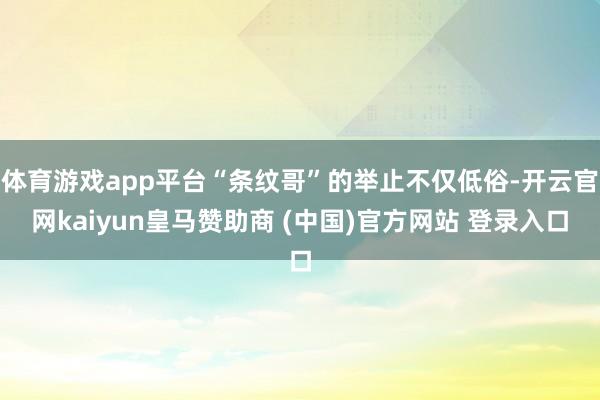 体育游戏app平台“条纹哥”的举止不仅低俗-开云官网kaiyun皇马赞助商 (中国)官方网站 登录入口