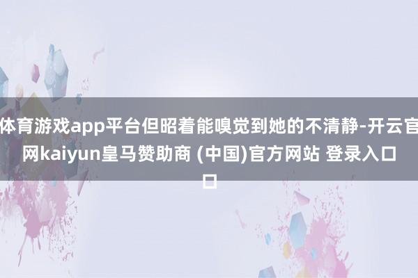 体育游戏app平台但昭着能嗅觉到她的不清静-开云官网kaiyun皇马赞助商 (中国)官方网站 登录入口