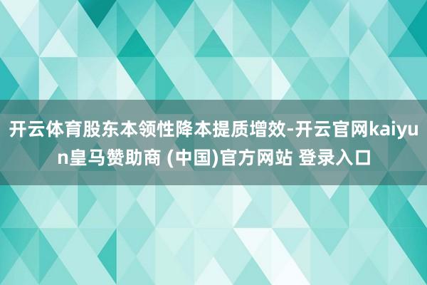 开云体育股东本领性降本提质增效-开云官网kaiyun皇马赞助商 (中国)官方网站 登录入口