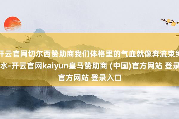 开云官网切尔西赞助商我们体格里的气血就像奔流束缚的河水-开云官网kaiyun皇马赞助商 (中国)官方网站 登录入口
