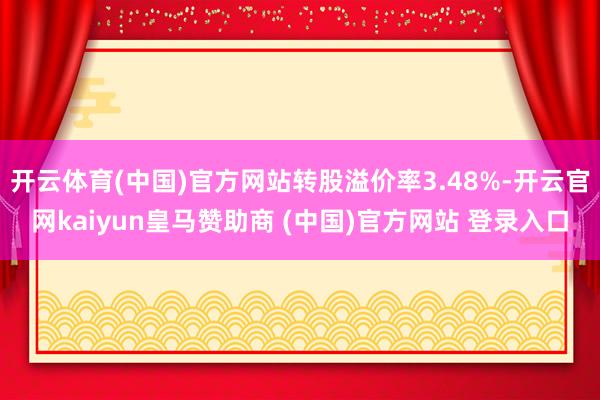 开云体育(中国)官方网站转股溢价率3.48%-开云官网kaiyun皇马赞助商 (中国)官方网站 登录入口