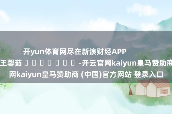 开yun体育网尽在新浪财经APP            						牵扯剪辑：王馨茹 							-开云官网kaiyun皇马赞助商 (中国)官方网站 登录入口