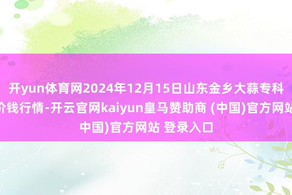 开yun体育网2024年12月15日山东金乡大蒜专科批发市集价钱行情-开云官网kaiyun皇马赞助商 (中国)官方网站 登录入口