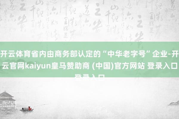 开云体育省内由商务部认定的“中华老字号”企业-开云官网kaiyun皇马赞助商 (中国)官方网站 登录入口