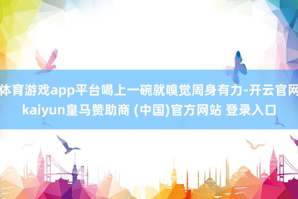 体育游戏app平台喝上一碗就嗅觉周身有力-开云官网kaiyun皇马赞助商 (中国)官方网站 登录入口