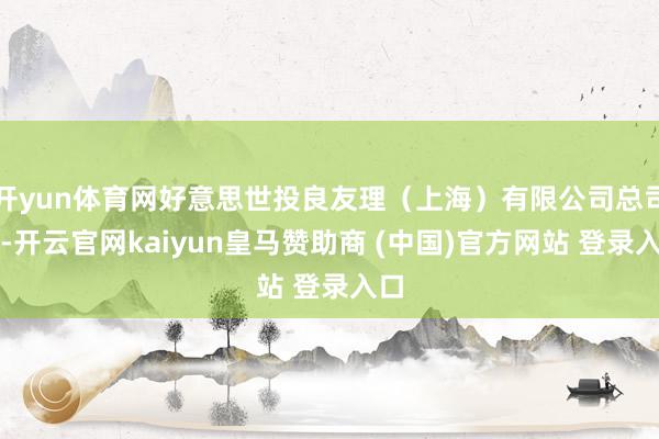 开yun体育网好意思世投良友理（上海）有限公司总司理-开云官网kaiyun皇马赞助商 (中国)官方网站 登录入口