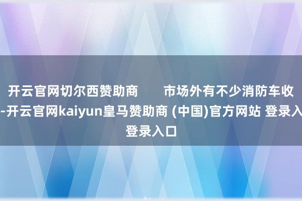 开云官网切尔西赞助商 市场外有不少消防车收支-开云官网kaiyun皇马赞助商 (中国)官方网站 登录入口