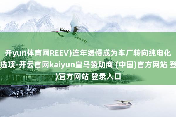 开yun体育网REEV)连年缓慢成为车厂转向纯电化的过渡选项-开云官网kaiyun皇马赞助商 (中国)官方网站 登录入口