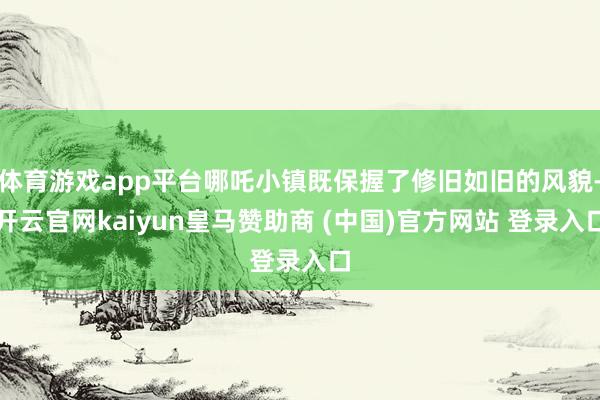 体育游戏app平台哪吒小镇既保握了修旧如旧的风貌-开云官网kaiyun皇马赞助商 (中国)官方网站 登录入口