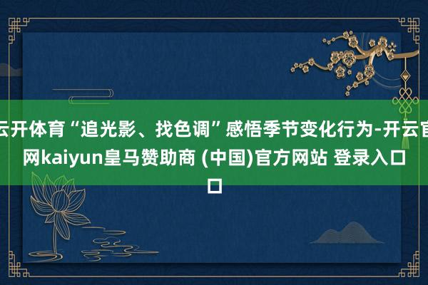 云开体育“追光影、找色调”感悟季节变化行为-开云官网kaiyun皇马赞助商 (中国)官方网站 登录入口