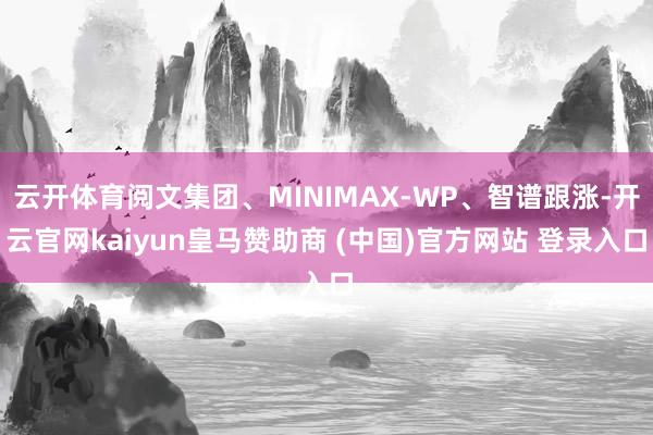 云开体育阅文集团、MINIMAX-WP、智谱跟涨-开云官网kaiyun皇马赞助商 (中国)官方网站 登录入口
