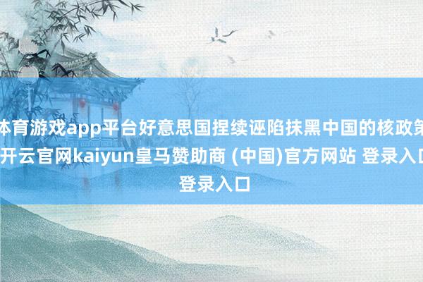 体育游戏app平台好意思国捏续诬陷抹黑中国的核政策-开云官网kaiyun皇马赞助商 (中国)官方网站 登录入口
